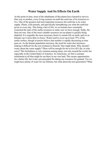 Water Supply And Its Effects On Earth
At this point in time, most of the inhabitants of this planet have learned to survive.
One way or another, every living creature on earth has used one of its resources to
live. One of the greatest and most important resources the earth has is its water
supply. Plants, wild animals, and specifically humanbeings use what the earth has
given us every day. This being a fact of life, we as humans have constantly
examined the state of the earths resources to make sure we have enough. Sadly, the
facts are true. One of the most valuable resources on our planet is quickly being
depleted. It is arguably the most necessary factor to sustain life on earth, and we as
humans use it more than we know. Water used to cover up at least 75% of the
earths surface, though scientists believe that number is rapidly decreasing as time
goes on. As the human population increases, the need for water also increases,
making it difficult for the rest of planet to flourish. One might think, Why should I
worry about the water supply? There will be enough for me to live till I die, so who
cares? This foolishness is very common among many, not only around the world, but
especially in the United States of America. As Americans, we feel a constant
entitlement to all that might be out there in our vast land. This means opportunities
for a better life, but it also sets precedent for taking our resources for granted. Yes we
might have plenty of water for our lifetime, but what about the next generation? What
 