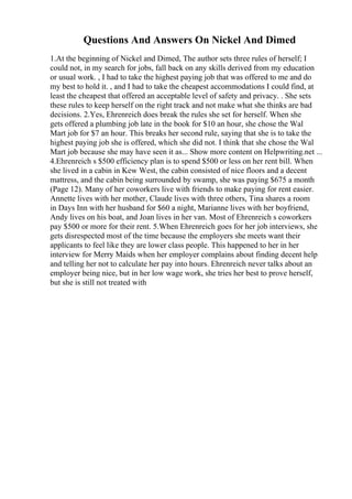 Questions And Answers On Nickel And Dimed
1.At the beginning of Nickel and Dimed, The author sets three rules of herself; I
could not, in my search for jobs, fall back on any skills derived from my education
or usual work. , I had to take the highest paying job that was offered to me and do
my best to hold it. , and I had to take the cheapest accommodations I could find, at
least the cheapest that offered an acceptable level of safety and privacy. . She sets
these rules to keep herself on the right track and not make what she thinks are bad
decisions. 2.Yes, Ehrenreich does break the rules she set for herself. When she
gets offered a plumbing job late in the book for $10 an hour, she chose the Wal
Mart job for $7 an hour. This breaks her second rule, saying that she is to take the
highest paying job she is offered, which she did not. I think that she chose the Wal
Mart job because she may have seen it as... Show more content on Helpwriting.net ...
4.Ehrenreich s $500 efficiency plan is to spend $500 or less on her rent bill. When
she lived in a cabin in Kew West, the cabin consisted of nice floors and a decent
mattress, and the cabin being surrounded by swamp, she was paying $675 a month
(Page 12). Many of her coworkers live with friends to make paying for rent easier.
Annette lives with her mother, Claude lives with three others, Tina shares a room
in Days Inn with her husband for $60 a night, Marianne lives with her boyfriend,
Andy lives on his boat, and Joan lives in her van. Most of Ehrenreich s coworkers
pay $500 or more for their rent. 5.When Ehrenreich goes for her job interviews, she
gets disrespected most of the time because the employers she meets want their
applicants to feel like they are lower class people. This happened to her in her
interview for Merry Maids when her employer complains about finding decent help
and telling her not to calculate her pay into hours. Ehrenreich never talks about an
employer being nice, but in her low wage work, she tries her best to prove herself,
but she is still not treated with
 
