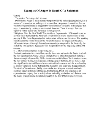 Examples Of Anger In Death Of A Salesman
Outline
I. Theoretical Part: Anger in Literature
1 Definitions a Anger is not a malady that penetrates the human psyche; rather, it is a
means of communication as long as it is controlled. Anger can be considered as an
ordinary outcome since it is triggered by some ordinary incidents. b It is argued that
anger is a constantly existing component of literature. Thus, it is anger that can
signify a certain author or a particular literary product.
2 Origins a After the First World War, the Great Depressionin 1929 was directed as
another crisis that turned the American society from a deluxe opulence into a dire
poverty. b The Great Depression had its intensive influence on literature. The working
class became the central focus of the writers to indicate the anguish of this class.
3 Characteristics a Although that realism was quite widespread in the theatre by the
end of the 19th century, it gradually lost its splendor with the beginning of the 20th
century.
b ... Show more content on Helpwriting.net ...
Death of a salesman is a resemblance to the American society in the forties in which
the play s protagonist, Willy Loman, strongly tries to attain the dream of making a
fortune through salesmanship. Miller denotes the artificiality of the American dream,
the play s major theme, which possessed the people at that time. In his play, Miller
also signifies the stark difference between the delusive dreams and the actual reality
as another vehement theme that leads the characters into anger and disappointment.
The death of the salesman, Willy, comes to be shocking and unanticipated as it
suddenly occurs at the end of the play. Furthermore, Death of a salesman is an
expressionistic tragedy that is mainly characterized by symbolism and flashbacks as
the means of establishing the dramatic depth in the play (Murphy and Abbotson
 
