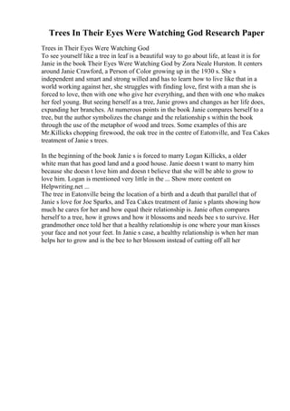 Trees In Their Eyes Were Watching God Research Paper
Trees in Their Eyes Were Watching God
To see yourself like a tree in leaf is a beautiful way to go about life, at least it is for
Janie in the book Their Eyes Were Watching God by Zora Neale Hurston. It centers
around Janie Crawford, a Person of Color growing up in the 1930 s. She s
independent and smart and strong willed and has to learn how to live like that in a
world working against her, she struggles with finding love, first with a man she is
forced to love, then with one who give her everything, and then with one who makes
her feel young. But seeing herself as a tree, Janie grows and changes as her life does,
expanding her branches. At numerous points in the book Janie compares herself to a
tree, but the author symbolizes the change and the relationship s within the book
through the use of the metaphor of wood and trees. Some examples of this are
Mr.Killicks chopping firewood, the oak tree in the centre of Eatonville, and Tea Cakes
treatment of Janie s trees.
In the beginning of the book Janie s is forced to marry Logan Killicks, a older
white man that has good land and a good house. Janie doesn t want to marry him
because she doesn t love him and doesn t believe that she will be able to grow to
love him. Logan is mentioned very little in the ... Show more content on
Helpwriting.net ...
The tree in Eatonville being the location of a birth and a death that parallel that of
Janie s love for Joe Sparks, and Tea Cakes treatment of Janie s plants showing how
much he cares for her and how equal their relationship is. Janie often compares
herself to a tree, how it grows and how it blossoms and needs bee s to survive. Her
grandmother once told her that a healthy relationship is one where your man kisses
your face and not your feet. In Janie s case, a healthy relationship is when her man
helps her to grow and is the bee to her blossom instead of cutting off all her
 