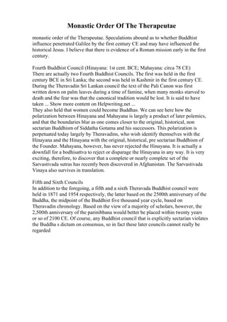 Monastic Order Of The Therapeutae
monastic order of the Therapeutae. Speculations abound as to whether Buddhist
influence penetrated Galilee by the first century CE and may have influenced the
historical Jesus. I believe that there is evidence of a Roman mission early in the first
century.
Fourth Buddhist Council (Hinayana: 1st cent. BCE; Mahayana: circa 78 CE)
There are actually two Fourth Buddhist Councils. The first was held in the first
century BCE in Sri Lanka; the second was held in Kashmir in the first century CE.
During the Theravadin Sri Lankan council the text of the Pali Canon was first
written down on palm leaves during a time of famine, when many monks starved to
death and the fear was that the canonical tradition would be lost. It is said to have
taken ... Show more content on Helpwriting.net ...
They also held that women could become Buddhas. We can see here how the
polarization between Hinayana and Mahayana is largely a product of later polemics,
and that the boundaries blur as one comes closer to the original, historical, non
sectarian Buddhism of Siddatha Gotama and his successors. This polarization is
perpetuated today largely by Theravadins, who wish identify themselves with the
Hinayana and the Hinayana with the original, historical, pre sectarian Buddhism of
the Founder. Mahayana, however, has never rejected the Hinayana. It is actually a
downfall for a bodhisattva to reject or disparage the Hinayana in any way. It is very
exciting, therefore, to discover that a complete or nearly complete set of the
Sarvastivada sutras has recently been discovered in Afghanistan. The Sarvastivada
Vinaya also survives in translation.
Fifth and Sixth Councils
In addition to the foregoing, a fifth and a sixth Theravada Buddhist council were
held in 1871 and 1954 respectively, the latter based on the 2500th anniversary of the
Buddha, the midpoint of the Buddhist five thousand year cycle, based on
Theravadin chronology. Based on the view of a majority of scholars, however, the
2,500th anniversary of the parinibbana would better be placed within twenty years
or so of 2100 CE. Of course, any Buddhist council that is explicitly sectarian violates
the Buddha s dictum on consensus, so in fact these later councils cannot really be
regarded
 