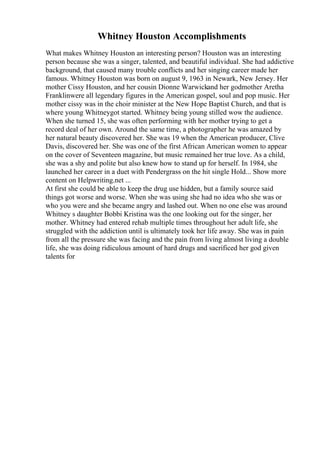 Whitney Houston Accomplishments
What makes Whitney Houston an interesting person? Houston was an interesting
person because she was a singer, talented, and beautiful individual. She had addictive
background, that caused many trouble conflicts and her singing career made her
famous. Whitney Houston was born on august 9, 1963 in Newark, New Jersey. Her
mother Cissy Houston, and her cousin Dionne Warwickand her godmother Aretha
Franklinwere all legendary figures in the American gospel, soul and pop music. Her
mother cissy was in the choir minister at the New Hope Baptist Church, and that is
where young Whitneygot started. Whitney being young stilled wow the audience.
When she turned 15, she was often performing with her mother trying to get a
record deal of her own. Around the same time, a photographer he was amazed by
her natural beauty discovered her. She was 19 when the American producer, Clive
Davis, discovered her. She was one of the first African American women to appear
on the cover of Seventeen magazine, but music remained her true love. As a child,
she was a shy and polite but also knew how to stand up for herself. In 1984, she
launched her career in a duet with Pendergrass on the hit single Hold... Show more
content on Helpwriting.net ...
At first she could be able to keep the drug use hidden, but a family source said
things got worse and worse. When she was using she had no idea who she was or
who you were and she became angry and lashed out. When no one else was around
Whitney s daughter Bobbi Kristina was the one looking out for the singer, her
mother. Whitney had entered rehab multiple times throughout her adult life, she
struggled with the addiction until is ultimately took her life away. She was in pain
from all the pressure she was facing and the pain from living almost living a double
life, she was doing ridiculous amount of hard drugs and sacrificed her god given
talents for
 