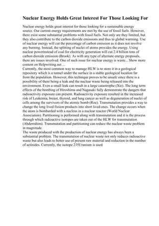 Nuclear Energy Holds Great Interest For Those Looking For
Nuclear energy holds great interest for those looking for a sustainable energy
source. Our current energy requirements are met by the use of fossil fuels. However,
there exist some substantial problems with fossil fuels. Not only are they limited, but
they also contribute to the carbon dioxide emissions and thus to global warming. Use
of nuclear energy will cut the percentage of carbon emission as it does not involve
any burning. Instead, the splitting of nuclei of atoms provides the energy. Using
nuclear powerinstead of coal for electricity generation will cut 2.4 billion tons of
carbon dioxide emission (Brook). As with any type of alternate energy proposals,
there are issues involved. One of such issue for nuclear energy is waste... Show more
content on Helpwriting.net ...
Currently, the most common way to manage HLW is to store it in a geological
repository which is a tunnel under the surface in a stable geological location far
from the population. However, this technique proves to be unsafe since there is a
possibility of there being a leak and the nuclear waste being released into the
environment. Even a small leak can result in a large catastrophe (Xie). The long term
effects of the bombing of Hiroshima and Nagasaki fully demonstrate the dangers that
radioactivity exposure can present. Radioactivity exposure resulted in the increased
risk of Leukemia, breast, thyroid, and lung cancer as well as degeneration of nuclei of
cells among the survivors of the atomic bomb (Roe). Transmutation provides a way to
change the long lived fission products into short lived ones. The change occurs when
the atom is bombarded with a nucleus in a nuclear reactor (World Nuclear
Association). Partitioning is performed along with transmutation and it is the process
through which radioactive isotopes are taken out of the HLW for transmutation
(Abderrahim). Transmutation and partitioning can reduce the nuclear waste problem
in magnitude.
The waste produced with the production of nuclear energy has always been a
substantial problem. The transmutation of nuclear waste not only reduces radioactive
waste but also leads to better use of present raw material and reduction in the number
of actinides. Currently, the isotope 235Uranium is used
 