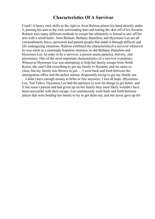 Characteristics Of A Survivor
Crack! A heavy rock shifts to the right as Aron Ralston places his hand directly under
it, pinning his arm to the rock surrounding him and tearing the skin off of his forearm.
Ralston tries many different methods to escape but ultimately is forced to saw off his
arm with a small knife. Aron Ralston, Bethany Hamilton, and Hyeonseo Lee are all
extraordinarily brave, persistent and patient people that made it through difficult and
life endangering situations. Ralston exhibited the characteristicof a survivor whenever
he was stuck in a seemingly hopeless situation, as did Bethany Hamilton and
Hyeonseo Lee. In order to be a survivor, a person needs patience, bravery, and
persistence. One of the most important characteristics of a survivor is patience.
Whenever Hyeonseo Lee was attempting to help her family escape from North
Korea, she said I did everything to get my family to freedom, and we came so
close, but my family was thrown in jail. . . I went back and forth between the
immigration office and the police station, desperately trying to get my family out.
. . I didn t have enough money to bribe or fine anymore. I lost all hope. (Hyeonseo
Lee, Ted Talks). Hyeonseo Lee had the patience to wait for things to get better, and
if she wasn t patient and had given up on her family they most likely wouldn t have
been successful with their escape. Lee continuously went back and forth between
places that were holding her family to try to get them out, and she never gave up for
 