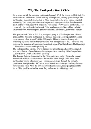 Why The Earthquake Struck Chile
Have you ever felt the strongest earthquake happen? Well, the people in Chile had. An
earthquake is a sudden and violent shaking of the ground, causing great damage. The
earthquake s magnitude reached up to 9.5; a magnitude is the great size or extent of
something. This earthquake was the strongest and most powerful earthquaketo ever
exist, and to be fully recorded. The quake was named 1969 Valdivia Earthquake. The
reason why the earthquake had struck Chile was because the Nazca Plate collided
under the South American plate. (Richard Pallardy, Britannica), (Extreme Science)
The quake struck Chile at 7.11 P.M, the speed going at 100 miles per hour. By the
ending of this powerful earthquake, the damage caused 2 Million people to become
homeless and killed around 5,000 6,000 people. This was just the first day; the
following day there was another earthquake with a magnitude of 8.5. They were able
to record the quake on a Momentum Magnitude scale. (Paul Fairclough, TheGuardian)
... Show more content on Helpwriting.net ...
The earthquake had Seismic Waves because the ground precisely outbreak open. It
was also a Primary Wave because the earthquake was traveling 100 miles per hour.
(Casey Farrell, UWEC), (Extreme Science)
The damage that was destructed by the Chile quake was major. The quake caused
around 500 Million Dollars worth of destruction. Even though Chile has a lot of
earthquakes, people s homes weren t strong enough to go through the powerful
quakes that were provoked. Of course, their homes were destroyed and they became
homeless in a flash. After the first and second earthquakes, many people rushed to
leave Chile quickly and safety, since they had no shelter. (Geology.com),
 