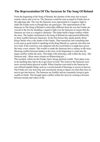 The Representation Of The Saracens In The Song Of Roland
From the beginning of the Song of Roland, the narrator of the story lets us know
exactly whose side to be on. The Saracens would be seen as equal to Franks but on
the opposing side. The way the Saracens were represented in a negative light to
make the Franks seem as though they are good guys. The representation of the
Saracens in The Song of Roland is noticeably different from the way the Franks are
viewed in the text by shedding a negative light over the Saracens to ensure that the
Saracens are seen as a negative character. This helps build a larger conflict within
the story. The leaders mentioned in the Song of Roland are represented differently
to show conflict between characters. In the first laisses they speak greatly about
King Charles who is the leader of the Franks. Then transitions into something that
is not seen as good which is speaking of the King Marsile as a person who does not
love God. If the word love was replaced with the word believe it might have given
the story a new context. This would ve made the Saracens have a chance in the story.
Showing conflict between leaders in the story at the beginning is a lead into the
larger conflict within the story. This helps with choosing a side within the story. The
Saracens and... Show more content on Helpwriting.net ...
The occident, which are the Franks, had a strong spiritual wealth. Their plans were
to do anything they had to do to get closer to God. The orient or the Saracens were
more worried about physical wealth. When Ganelon converted to the Saracens he
was offered tangible things such as a sword instead of blessings or access to heaven.
The Franks are very heavenly and consistently trying to figure out what they have to
next to get into heaven. The Saracens are Earthly and are constantly trying to gain
wealth on Earth. This brought upon conflict within the story by creating a division
between morals and values of the
 