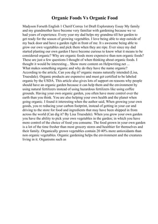Organic Foods Vs Organic Food
Madyson Forseth English 1 Cherif Correa 1st Draft Exploratory Essay My family
and my grandmother have become very familiar with gardening because we ve
had years of experience. Every year my dad helps my grandma till her garden to
get ready for the season of growing vegetables. I love being able to step outside of
my back door and have a garden right in front of me. It s awesome being able to
grow our own vegetables and pick them when they are ripe. Ever since my dad
started planting our own garden I have become curious to know what it means to be
considered organic? Why are organic foods more expensive than non organic foods?
These are just a few questions I thought of when thinking about organic foods. I
thought it would be interesting... Show more content on Helpwriting.net ...
What makes something organic and why do they have the name organic?
According to the article, Can you dig it? organic means naturally intended (Lisa,
Truesdale). Organic products are expensive and must get certified to be labeled
organic by the USDA. This article also gives lots of support on reasons why people
should have an organic garden because it can help them and the environment by
using natural fertilizers instead of using hazardous fertilizers like using coffee
grounds. Having your own organic garden, you often have more control over the
earth than you think. You are also helping your own health and the planet when
going organic. I found it interesting when the author said, When growing your own
goods, you re reducing your carbon footprint, instead of getting in your car and
driving to the store for food and ingredients that may have been shipped in from
across the world (Can dig it? By Lisa Truesdale). When you grow your own garden
you have the ability to pick your own vegetables in the garden; in which you have
more control of the choice of food you consume. The food grown in your own garden
is a lot of the time fresher than most grocery stores and healthier for themselves and
their family. Organically grown vegetables contain 20 40% more antioxidants than
non organic vegetables. Organic gardening helps the environment and the creatures
living in it. Organisms such as
 