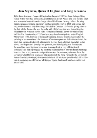 Jane Seymour, Queen of England and King Fernando
Title: Jane Seymour, Queen of England on January 29 1536, Anne Boleyn, King
Henry VIII s wife had a miscarriage at Hampton Court Palace and four months later
was sentenced to death on the charge of unfaithfulness. the day before, the king
became engaged to Jane Seymour. she had come to court in 1530 and served her
two predecessors as lady inwaiting. she died in October 1537 while giving birth to
the heir of the throne. she was the only wife of the king that was buried together
with Henry at Windsor castle. Hans Holbein had made a career for himself and
had lived in London since 1532 and was appointed court painter to the English
Monarch in 1536, the year of the royal wedding. the one tone background of the
painting is a concession to the interests of the court portrait. holbein convinced the
court that such portraits with a flatness to it gives them a formal character. in the
piece, Jane Seymour s jewelry, her garment, and her slightly pale features are
focussed in a even light and presented in every detail a very old fashioned
technique that had superseded by full tone chiaroscuro not only in Italian paintings.
however this is very same technique that creates the necessary distance form the
viewer is what Holbein intended. title: portrait of the King Fernando the seventh by
Artist:Francisco de Goya y Lucientes Medium: oil on wood panel Period: 1814 The
eldest surviving son of Charles VI King of Spain, Ferdinand was born in the vast
palace of El
 