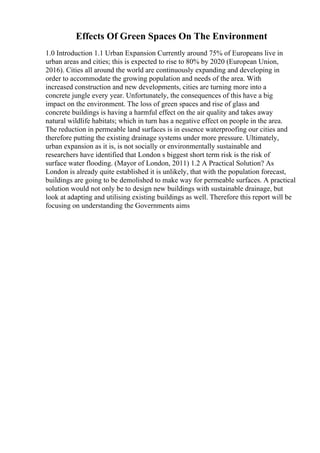 Effects Of Green Spaces On The Environment
1.0 Introduction 1.1 Urban Expansion Currently around 75% of Europeans live in
urban areas and cities; this is expected to rise to 80% by 2020 (European Union,
2016). Cities all around the world are continuously expanding and developing in
order to accommodate the growing population and needs of the area. With
increased construction and new developments, cities are turning more into a
concrete jungle every year. Unfortunately, the consequences of this have a big
impact on the environment. The loss of green spaces and rise of glass and
concrete buildings is having a harmful effect on the air quality and takes away
natural wildlife habitats; which in turn has a negative effect on people in the area.
The reduction in permeable land surfaces is in essence waterproofing our cities and
therefore putting the existing drainage systems under more pressure. Ultimately,
urban expansion as it is, is not socially or environmentally sustainable and
researchers have identified that London s biggest short term risk is the risk of
surface water flooding. (Mayor of London, 2011) 1.2 A Practical Solution? As
London is already quite established it is unlikely, that with the population forecast,
buildings are going to be demolished to make way for permeable surfaces. A practical
solution would not only be to design new buildings with sustainable drainage, but
look at adapting and utilising existing buildings as well. Therefore this report will be
focusing on understanding the Governments aims
 