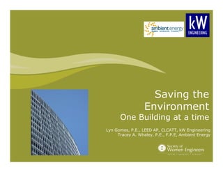 Saving the 
Environment 
One Building at a time 
Lyn Gomes, P.E., LEED AP, CLCATT, kW Engineering 
Tracey A. Whaley, P.E., F.P.E, Ambient Energy 
 