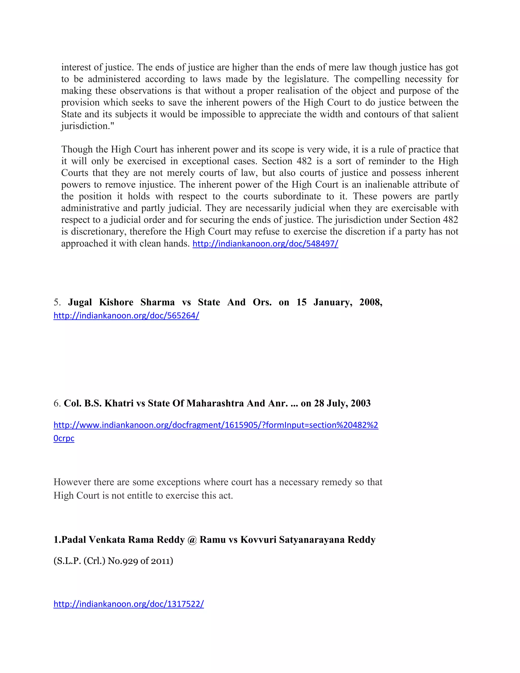 interest of justice. The ends of justice are higher than the ends of mere law though justice has got
to be administered according to laws made by the legislature. The compelling necessity for
making these observations is that without a proper realisation of the object and purpose of the
provision which seeks to save the inherent powers of the High Court to do justice between the
State and its subjects it would be impossible to appreciate the width and contours of that salient
jurisdiction."
Though the High Court has inherent power and its scope is very wide, it is a rule of practice that
it will only be exercised in exceptional cases. Section 482 is a sort of reminder to the High
Courts that they are not merely courts of law, but also courts of justice and possess inherent
powers to remove injustice. The inherent power of the High Court is an inalienable attribute of
the position it holds with respect to the courts subordinate to it. These powers are partly
administrative and partly judicial. They are necessarily judicial when they are exercisable with
respect to a judicial order and for securing the ends of justice. The jurisdiction under Section 482
is discretionary, therefore the High Court may refuse to exercise the discretion if a party has not
approached it with clean hands. http://indiankanoon.org/doc/548497/
5. Jugal Kishore Sharma vs State And Ors. on 15 January, 2008,
http://indiankanoon.org/doc/565264/
6. Col. B.S. Khatri vs State Of Maharashtra And Anr. ... on 28 July, 2003
http://www.indiankanoon.org/docfragment/1615905/?formInput=section%20482%2
0crpc
However there are some exceptions where court has a necessary remedy so that
High Court is not entitle to exercise this act.
1.Padal Venkata Rama Reddy @ Ramu vs Kovvuri Satyanarayana Reddy
(S.L.P. (Crl.) No.929 of 2011)
http://indiankanoon.org/doc/1317522/
 