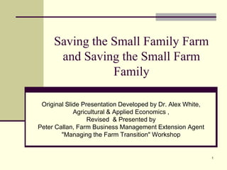 Saving the Small Family Farm
      and Saving the Small Farm
                Family

 Original Slide Presentation Developed by Dr. Alex White,
             Agricultural & Applied Economics ,
                  Revised & Presented by
Peter Callan, Farm Business Management Extension Agent
        "Managing the Farm Transition" Workshop


                                                            1
 