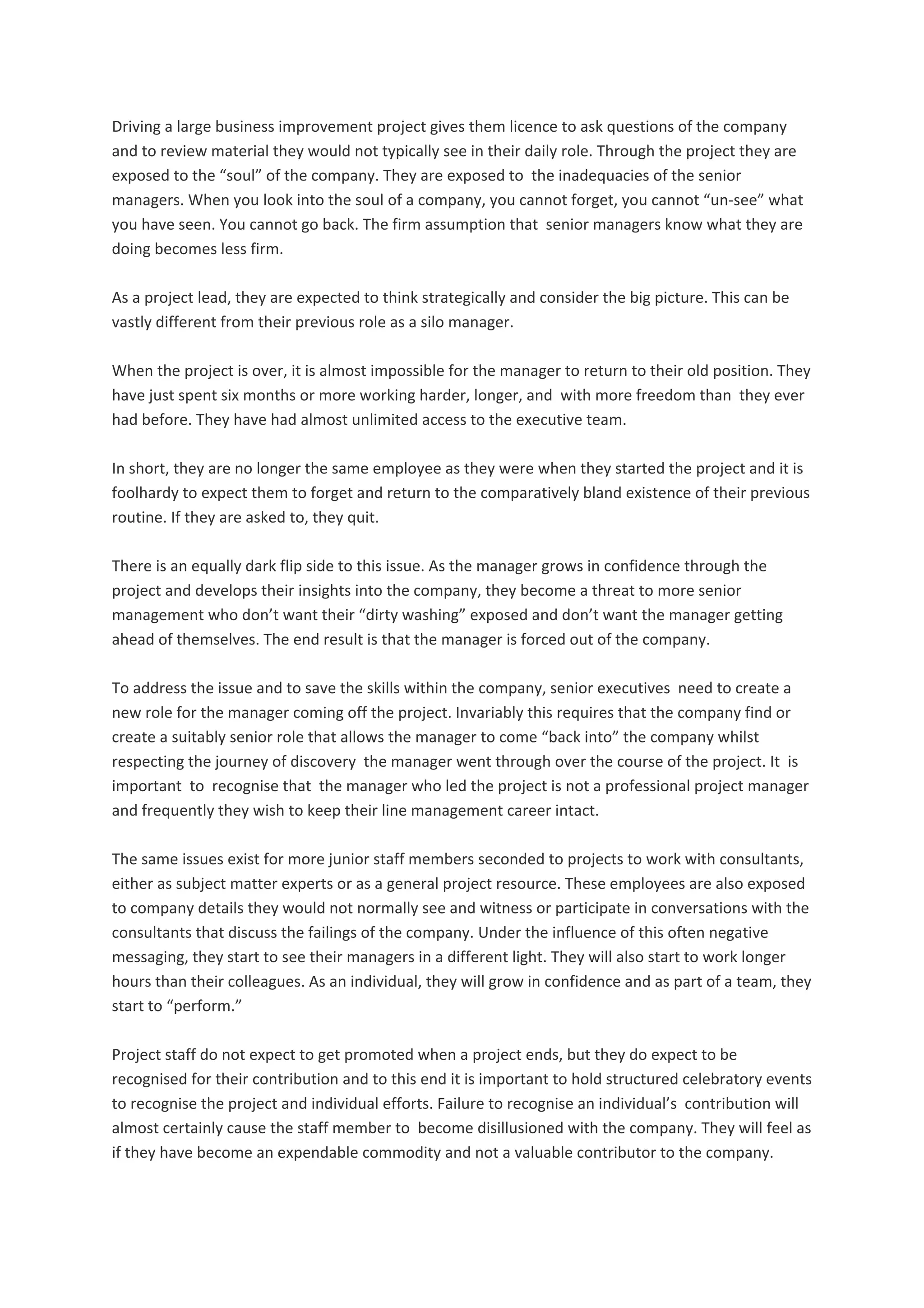 Driving a large business improvement project gives them licence to ask questions of the company 
and to review material they would not typically see in their daily role. Through the project they are 
exposed to the “soul” of the company. They are exposed to  the inadequacies of the senior 
managers. When you look into the soul of a company, you cannot forget, you cannot “un‐see” what 
you have seen. You cannot go back. The firm assumption that  senior managers know what they are 
doing becomes less firm. 
As a project lead, they are expected to think strategically and consider the big picture. This can be 
vastly different from their previous role as a silo manager. 
When the project is over, it is almost impossible for the manager to return to their old position. They 
have just spent six months or more working harder, longer, and  with more freedom than  they ever 
had before. They have had almost unlimited access to the executive team. 
In short, they are no longer the same employee as they were when they started the project and it is 
foolhardy to expect them to forget and return to the comparatively bland existence of their previous 
routine. If they are asked to, they quit. 
There is an equally dark flip side to this issue. As the manager grows in confidence through the 
project and develops their insights into the company, they become a threat to more senior 
management who don’t want their “dirty washing” exposed and don’t want the manager getting 
ahead of themselves. The end result is that the manager is forced out of the company. 
To address the issue and to save the skills within the company, senior executives  need to create a 
new role for the manager coming off the project. Invariably this requires that the company find or 
create a suitably senior role that allows the manager to come “back into” the company whilst 
respecting the journey of discovery  the manager went through over the course of the project. It  is 
important  to  recognise that  the manager who led the project is not a professional project manager 
and frequently they wish to keep their line management career intact. 
The same issues exist for more junior staff members seconded to projects to work with consultants, 
either as subject matter experts or as a general project resource. These employees are also exposed 
to company details they would not normally see and witness or participate in conversations with the 
consultants that discuss the failings of the company. Under the influence of this often negative 
messaging, they start to see their managers in a different light. They will also start to work longer 
hours than their colleagues. As an individual, they will grow in confidence and as part of a team, they 
start to “perform.” 
Project staff do not expect to get promoted when a project ends, but they do expect to be 
recognised for their contribution and to this end it is important to hold structured celebratory events 
to recognise the project and individual efforts. Failure to recognise an individual’s  contribution will 
almost certainly cause the staff member to  become disillusioned with the company. They will feel as 
if they have become an expendable commodity and not a valuable contributor to the company. 
 
