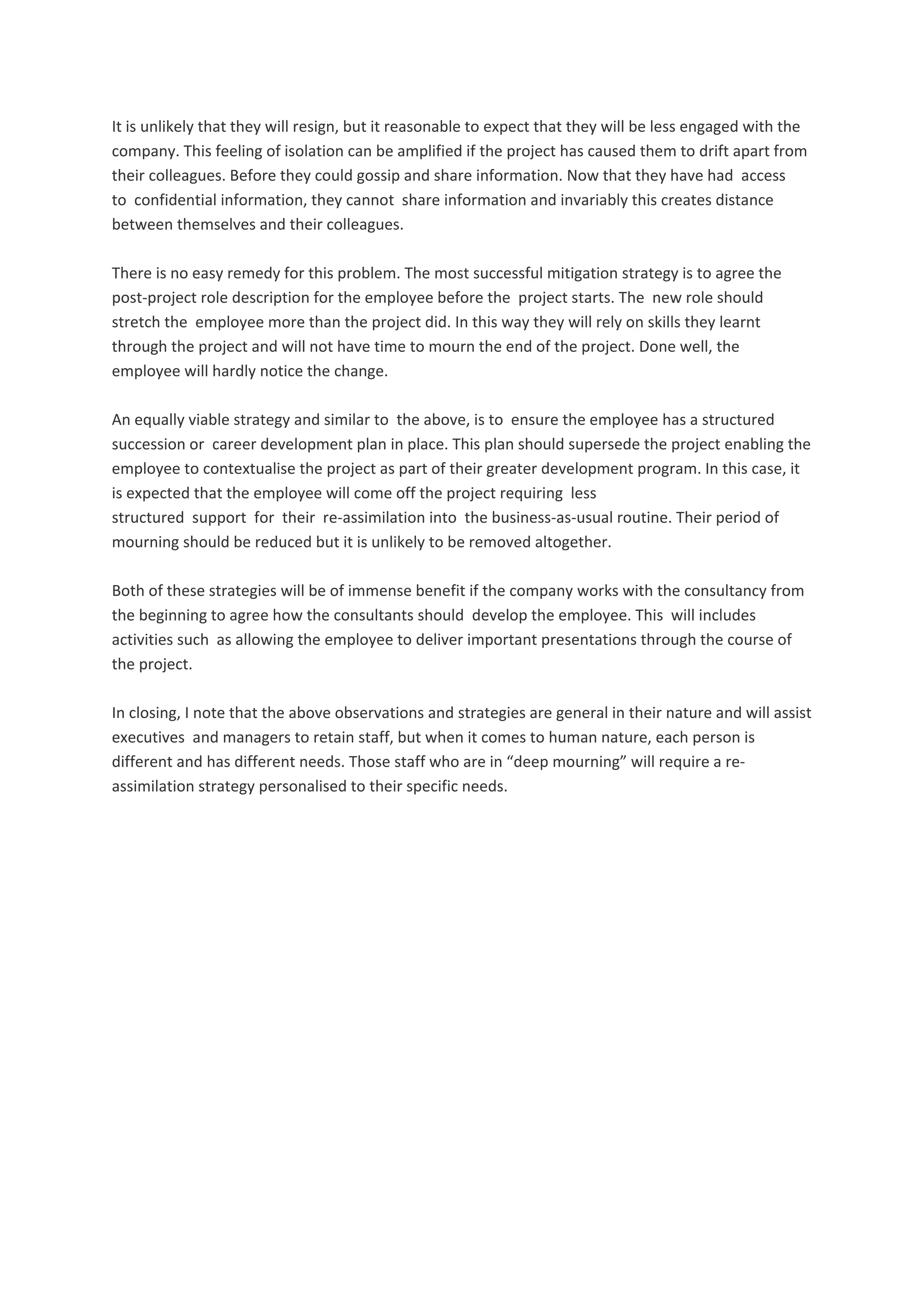 It is unlikely that they will resign, but it reasonable to expect that they will be less engaged with the 
company. This feeling of isolation can be amplified if the project has caused them to drift apart from 
their colleagues. Before they could gossip and share information. Now that they have had  access 
to  confidential information, they cannot  share information and invariably this creates distance 
between themselves and their colleagues. 
There is no easy remedy for this problem. The most successful mitigation strategy is to agree the 
post‐project role description for the employee before the  project starts. The  new role should 
stretch the  employee more than the project did. In this way they will rely on skills they learnt 
through the project and will not have time to mourn the end of the project. Done well, the 
employee will hardly notice the change. 
An equally viable strategy and similar to  the above, is to  ensure the employee has a structured 
succession or  career development plan in place. This plan should supersede the project enabling the 
employee to contextualise the project as part of their greater development program. In this case, it 
is expected that the employee will come off the project requiring  less 
structured  support  for  their  re‐assimilation into  the business‐as‐usual routine. Their period of 
mourning should be reduced but it is unlikely to be removed altogether. 
Both of these strategies will be of immense benefit if the company works with the consultancy from 
the beginning to agree how the consultants should  develop the employee. This  will includes 
activities such  as allowing the employee to deliver important presentations through the course of 
the project. 
In closing, I note that the above observations and strategies are general in their nature and will assist 
executives  and managers to retain staff, but when it comes to human nature, each person is 
different and has different needs. Those staff who are in “deep mourning” will require a re‐
assimilation strategy personalised to their specific needs. 
 
 