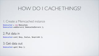 HOW DO I CACHE THINGS?
1. Create a Memcached instance	

$memcached = new Memcached;	
$memcached->addServers( $memcachedServers );	

2. Put data in	

$memcached->set( $key, $value, $expireAt );	

3. Get data out	

$memcached->get( $key );

 