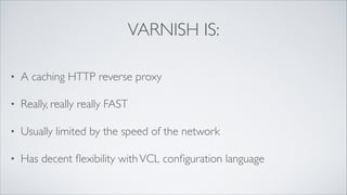 VARNISH IS:
•

A caching HTTP reverse proxy	


•

Really, really really FAST	


•

Usually limited by the speed of the network	


•

Has decent ﬂexibility with VCL conﬁguration language

 