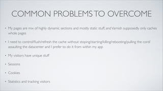 COMMON PROBLEMS TO OVERCOME
•

My pages are mix of highly dynamic sections and mostly static stuff, and Varnish supposedly only caches
whole pages	


•

I need to control/ﬂush/refresh the cache without stoping/starting/killing/rebooting/pulling the cord/
assaulting the datacenter and I prefer to do it from within my app	


•

My visitors have unique stuff	


•

Sessions	


•

Cookies	


•

Statistics and tracking visitors

 