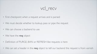 vcl_recv
•

First checkpoint when a request arrives and is parsed	


•

We must decide whether to lookup, pass or pipe the request	


•

We can choose a backend to use	


•

We have the req object	


•

Deﬁnition of PURGE, BAN or REFRESH like requests is here	


•

We can set a header in the req object to tell our backend the request is from varnish

 