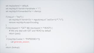 set req.backend = default;	

set req.http.X-Varnish-Handshake = “1”;	

set req.http.X-Forwarded-For = client.ip;	

!

if (req.url ~ "/esi/") {	

	

 set req.http.X-Varnish-Esi = regsub(req.url, ".esi/(w+)/.*", "1");	

	

 remove req.http.Accept-Encoding;	

}	

if (req.request != "GET" && req.request != "HEAD") {	

	

 # We only deal with GET and HEAD by default	

	

 return (pass);	

}	

if (req.http.Cookie !~ “PHPSESSID="){	

call generate_session;	

}	

return (lookup);

 