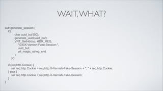 WAIT, WHAT?
sub generate_session {
C{
char uuid_buf [50];
generate_uuid(uuid_buf);
VRT_SetHdr(sp, HDR_REQ,
"030X-Varnish-Fake-Session:",
uuid_buf,
vrt_magic_string_end
);
}C
!

if (req.http.Cookie) {
set req.http.Cookie = req.http.X-Varnish-Fake-Session + "; " + req.http.Cookie;
} else {
set req.http.Cookie = req.http.X-Varnish-Fake-Session;
}
}

 