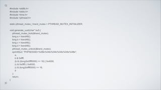 C{
#include <stdlib.h>
#include <stdio.h>
#include <time.h>
#include <pthread.h>
!

static pthread_mutex_t lrand_mutex = PTHREAD_MUTEX_INITIALIZER;
!

void generate_uuid(char* buf) {
pthread_mutex_lock(&lrand_mutex);
long a = lrand48();
long b = lrand48();
long c = lrand48();
long d = lrand48();
pthread_mutex_unlock(&lrand_mutex);
sprintf(buf, "PHPSESSID=%08lx%04lx%04lx%04lx%04lx%08lx",
a,
b & 0xffff,
(b & ((long)0x0fff0000) >> 16) | 0x4000,
(c & 0x0fff) | 0x8000,
(c & (long)0xffff0000) >> 16,
d
);
return;
}
}C

 