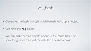 vcl_hash
•

Generates the hash through which Varnish looks up an object	


•

We have the req object	


•

We can make certain objects unique in the cache based on
something more than just the url - like a session cookie.

 