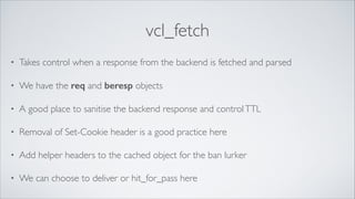 vcl_fetch
•

Takes control when a response from the backend is fetched and parsed	


•

We have the req and beresp objects	


•

A good place to sanitise the backend response and control TTL	


•

Removal of Set-Cookie header is a good practice here	


•

Add helper headers to the cached object for the ban lurker	


•

We can choose to deliver or hit_for_pass here

 