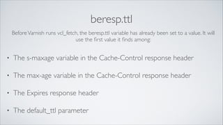 beresp.ttl
Before Varnish runs vcl_fetch, the beresp.ttl variable has already been set to a value. It will
use the ﬁrst value it ﬁnds among:
!

•

The s-maxage variable in the Cache-Control response header	


•

The max-age variable in the Cache-Control response header	


•

The Expires response header	


•

The default_ttl parameter

 