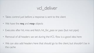 vcl_deliver
•

Takes control just before a response is sent to the client	


•

We have the req and resp objects	


•

Executes after hit, miss and fetch, hit_for_pass or pass (but not pipe)	


•

Removal of all headers we set during the VCL ﬂow is a good idea here	


•

We can also add headers here that should go to the client, but shouldn’t be in
the cache

 