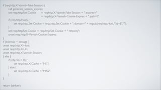 if (req.http.X-Varnish-Fake-Session) {	

	

call generate_session_expires;	

	

set resp.http.Set-Cookie 	

 = req.http.X-Varnish-Fake-Session + "; expires=" 	

	

	

	

	

	

	

	

+ resp.http.X-Varnish-Cookie-Expires + "; path=/";	

	

if (req.http.Host) {	

	

	

set resp.http.Set-Cookie = resp.http.Set-Cookie + "; domain=" + regsub(req.http.Host, ":d+$", "");	

	

}	

	

set resp.http.Set-Cookie = resp.http.Set-Cookie + "; httponly";	

	

unset resp.http.X-Varnish-Cookie-Expires;	

}	

if (!client.ip ~ debug) {	

unset resp.http.X-Host;	

unset resp.http.X-Url;	

unset resp.http.X-Varnish-Session;	

} else {	

	

if (obj.hits > 0) {	

	

	

set resp.http.X-Cache = "HIT";	

	

} else {	

	

	

set resp.http.X-Cache = "MISS";	

	

}	

}	

!

return (deliver);

 
