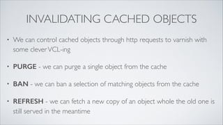INVALIDATING CACHED OBJECTS
•

We can control cached objects through http requests to varnish with
some clever VCL-ing 	


•

PURGE - we can purge a single object from the cache	


•

BAN - we can ban a selection of matching objects from the cache	


•

REFRESH - we can fetch a new copy of an object whole the old one is
still served in the meantime

 