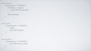 sub vcl_recv {	

	

 if (req.request == "PURGE") {	

	

 	

 if (!client.ip ~ purge) {	

	

 	

 	

 error 405 "Not allowed.";	

	

 	

 }	

 	

	

 	

 return(lookup);	

	

 }	

}	

!

sub vcl_hit {	

if (req.request == "PURGE") {	

purge;	

error 200 "Purged";	

}	

}	

!

sub vcl_miss {	

if (req.request == "PURGE") {	

error 404 "Not in cache";	

}	

}

 