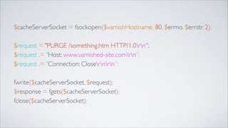 $cacheServerSocket = fsockopen($varnishHostname, 80, $errno, $errstr, 2);	

!

$request = "PURGE /something.htm HTTP/1.0rn”;	

$request .= "Host: www.varnished-site.comrn”;	

$request .= "Connection: Closernrn”;	

!

fwrite($cacheServerSocket, $request);	

$response = fgets($cacheServerSocket);	

fclose($cacheServerSocket);

 