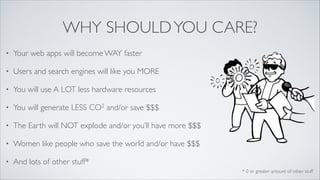 WHY SHOULD YOU CARE?
•

Your web apps will become WAY faster	


•

Users and search engines will like you MORE	


•

You will use A LOT less hardware resources	

2
CO

and/or save

	

$$$

•

You will generate LESS

•

The Earth will NOT explode and/or you’ll have more $$$	


•

Women like people who save the world and/or have $$$	


•

And lots of other stuff*
* 0 or greater amount of other stuff

 