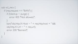 sub vcl_recv {	

	

 if (req.request == "BAN") {	

	

 	

 if (!client.ip ~ purge) {	

	

 	

 	

 error 405 "Not allowed.";	

	

 	

 }	

	

 	

 ban("obj.http.X-Host ~ " + req.http.host + " &&	

	

 	

 obj.http.X-Url ~ " + req.url);	

	

 	

 error 200 "Bannerd";	

	

 }	

}

 