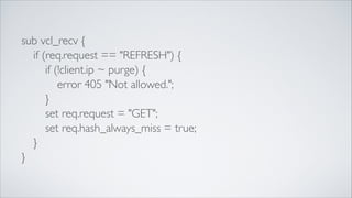 sub vcl_recv {	

	

 if (req.request == "REFRESH") {	

	

 	

 if (!client.ip ~ purge) {	

	

 	

 	

 error 405 "Not allowed.";	

	

 	

 }	

	

 	

 set req.request = "GET";	

	

 	

 set req.hash_always_miss = true;	

	

 }	

}

 