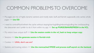 COMMON PROBLEMS TO OVERCOME
•

My pages are mix of highly dynamic sections and mostly static stuff, and Varnish supposedly only caches whole
pages => Use ESI	


•

I need to control/ﬂush/refresh the cache without stoping/starting/killing/rebooting/pulling the cord/assaulting
the datacenter and I prefer to do it from within my app => Set up PURGE/BAN/REFRESH in the VCL	


•

My visitors have unique stuff => Use the session cookie in the vcl_hash to keep unique copy

•

Sessions => Use the generate session in Varnish trick	


•

Cookies => Uhhh, don't use em?	


•

Statistics and tracking visitors => Use the memcached VMOD and process stuff asynch on the backend

 