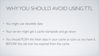 WHY YOU SHOULD AVOID USING TTL
•

You might use obsolete data	


•

Your server might get a cache stampede and go down	


•

You should PUSH the fresh data in your cache as soon as you have it,
BEFORE the old one has expired from the cache

 