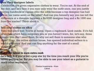 Don't buy designer labels Celebrities are given expensive clothes to wear. You're not. At the end of the day, and let's face it you may only wear the outfit once, can you justify paying hundreds of rupees over the odds because a top designer has had his or her name sewn on the label? And can you honestly say you can tell the difference at a distance between a Rs 6000 designer bag and a Rs 1000 one from the market? Think about it. Sell your clutter on eBay Take this quick test: You're at home. Open a cupboard. Look inside. If it's full of clothes which have outgrown you or you haven't worn, for, let's say, three years - you don't need them. So why not sell them to someone else who does? Ebay, the online auction house, has opened individual sellers to a world of buyers. And you can flog anything for the cost of a small commission.  Use your talent to earn extra cash Let's face it, if you're not a pop star by the time you reach your 20s you're never going to be. But you may be able to use your talent as a guitarist to teach other wannabes. Finwize Investments - Kiran Cabral 