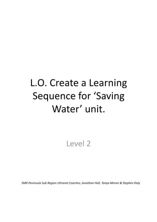 L.O. Create a Learning 
       Sequence for ‘Saving 
           Water’ unit. 


                               Level 2 



SMR Peninsula Sub Region Ultranet Coaches; Jonathan Hall, Tanya Moran & Stephen Daly 
 