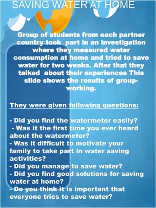 SAVING WATER AT HOME
.
They were given following questions:
- Did you find the watermeter easily?
- Was it the first time you ever heard
about the watermeter?
- Was it difficult to motivate your
family to take part in water saving
activities?
- Did you manage to save water?
- Did you find good solutions for saving
water at home?
- Do you think it is important that
everyone tries to save water?
 