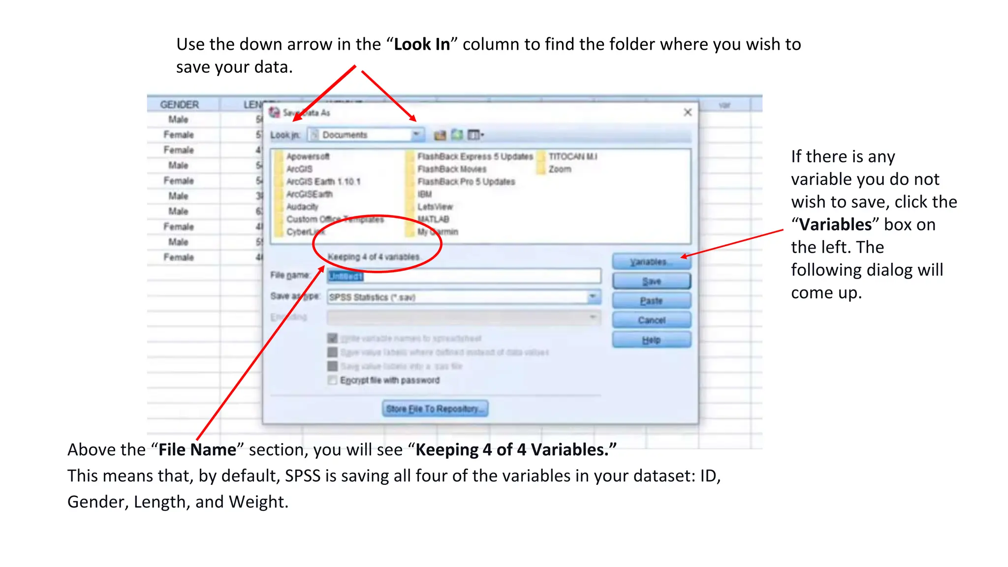 Use the down arrow in the “Look In” column to find the folder where you wish to
save your data.
Above the “File Name” section, you will see “Keeping 4 of 4 Variables.”
This means that, by default, SPSS is saving all four of the variables in your dataset: ID,
Gender, Length, and Weight.
If there is any
variable you do not
wish to save, click the
“Variables” box on
the left. The
following dialog will
come up.
 