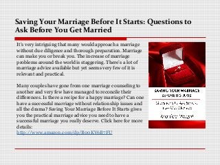 Saving Your Marriage Before It Starts: Questions to
Ask Before You Get Married
It’s very intriguing that many would approach a marriage
without due diligence and thorough preparation. Marriage
can make you or break you. The increase of marriage
problems around the world is staggering. There’s a lot of
marriage advice available but yet seems very few of it is
relevant and practical.
Many couples have gone from one marriage counseling to
another and very few have managed to reconcile their
differences. Is there a recipe for a happy marriage? Can one
have a successful marriage without relationship issues and
all the drama? Saving Your Marriage Before It Starts gives
you the practical marriage advice you need to have a
successful marriage you really deserve. Click here for more
details:
http://www.amazon.com/dp/B00KV6B7FU
 