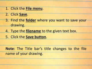 1. Click the File menu.
2. Click Save.
3. Find the folder where you want to save your
drawing.
4. Type the filename to the given text box.
5. Click the Save button.
Note: The Title bar’s title changes to the file
name of your drawing.
