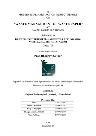 A
MULTIDISCIPLINARY ACTION PROJECT REPORT
On
“WASTE MANAGEMENT OF WASTE PAPER”
AT
SAVINO PAPERS LLP, PRANTIJ
Submitted to
D.L PATEL INSTITUTE OF MANAGEMENT & TECHNOLOGY,
VIDHAYA NAGARI, HIMATNAGAR
Code: 709
Under the Guidance of
Prof. Bhargavi Suthar
In partial Fulfilment of the Requirement of the award of the degree of Master of
Business Administration (MBA)
Offered By
Gujarat Technological University, Ahmedabad
Prepared By:
NAME ENROLL NO.
Simpal J. Chaudari 217090592001
Vijay V. Prajapati 217090592003
Bhargavkumar J. Solanki 217090592007
Nilesh A. Tiwari 217090592012
MBA
Batch 2021-23
 