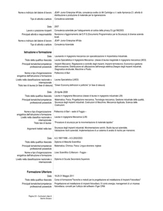 Nome e indirizzo del datore di lavoro          JEAP- Junior Enterprise APulia, consulenza svolta c/o Mr Cartridge s.r.l. sede Apricenza Z.I. attività di
                                                 distribuzione e produzione di materiale per la rigenerazione
                Tipo di attività o settore       Consulenza aziendale


                                       Date      2007
            Lavoro o posizione ricoperti         Consulenza aziendale per l’adeguamento al codice della privacy D.Lgs196/2003
      Principali attività e responsabilità       Revisione e Aggiornamento del D.P.S.(Documento Programmatico per la Sicurezza) di diverse aziende
                                                 locali.
  Nome e indirizzo del datore di lavoro          JEAP- Junior Enterprise APulia
                Tipo di attività o settore       Consulenza Aziendale


         Istruzione e formazione
                                       Date      Laureando in Ingegneria meccanica con specializzazione in Impiantistica Industriale.
          Titolo della qualifica rilasciata      Laurea Specialistica in Ingegneria Meccanica (classe di laurea magistrale in ingegneria meccanica LM33)
       Principali tematiche/competenze           Impianti Meccanici, Regolazione e controllo degli impianti, Impianti termotecnici, Economia e gestione
                professionali possedute          dell’innovazione, Distribuzione ed utilizzazione dell’energia elettrica,Disegno degli impianti industriali,
                                                 Diagnostica strutturale, Macchine a Fluido.
          Nome e tipo d'organizzazione           Politecnico di Bari
 erogatrice dell'istruzione e formazione
Livello nella classificazione nazionale o Laurea Specialistica (LM33)
                            internazionale
  Titolo tesi di laurea (in fase di stesura) “Green Economy:definizioni e politiche” (in fase di stesura)

                                       Date      29 Aprile 2008
          Titolo della qualifica rilasciata      Laurea in Ingegneria Meccanica (classe di laurea in ingegneria industriale L09)
       Principali tematiche/competenze           Matematica, Fisica, Progettazione meccanica, Tecnologia meccanica, Gestione industriale della qualità,
                professionali possedute          Sicurezza degli impianti industriali, Costruzioni di Macchine, Meccanica Applicata, Scienza delle
                                                 Costruzioni.

        Nome e tipo d'organizzazione             Politecnico di Bari – sede di Foggia –
erogatrice dell’istruzione e formazione
    Livello nella classifica nazionale o         Laurea in ingegneria Meccanica (L09)
                           internazionale
                     Titolo tesi di laurea       “Procedure di sicurezza per la movimentazione di materiale lapideo”

             Argomenti trattati nella tesi       Sicurezza degli impianti industriali, Movimentazione carichi, Studio lay-out aziendale,
                                                 Valutazione rischi aziendali, Implementazione di un sistema di analisi di rischio per mansione.


                                       Date      A.S.1997/1998 – A.S.2002/2003
          Titolo della qualifica rilasciata      Diploma di Maturità Scientifica
       Principali tematiche/competenze           Matematica, Chimica, Fisica, Lingua straniera: inglese
                professionali possedute
          Nome e tipo d'organizzazione           Liceo Scientifico G.Marconi - Foggia -
 erogatrice dell'istruzione e formazione
Livello nella classificazione nazionale o        Diploma di Scuola Secondaria Superiore
                            internazionale


            Formazione Ulteriore
                                       Date      18-25-31 Maggio 2011
          Titolo della qualifica rilasciata      Corso di formazione”Tecniche e metodi per la progettazione ed installazione di Impianti Fotovoltaici”
       Principali tematiche/competenze           Progettazione ed installazione di impianti fotovoltaici, IV conto energia, management di un impresa
                professionali possedute          fotovoltaica, concetti per l’utilizzo del software vTiger CRM.



              Pagina 2/3 - Curriculum vitae di
                             Savino Sciusco
 