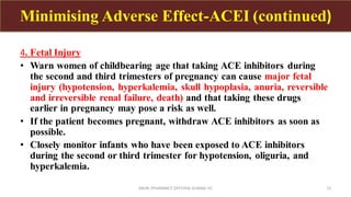 4. Fetal Injury
• Warn women of childbearing age that taking ACE inhibitors during
the second and third trimesters of pregnancy can cause major fetal
injury (hypotension, hyperkalemia, skull hypoplasia, anuria, reversible
and irreversible renal failure, death) and that taking these drugs
earlier in pregnancy may pose a risk as well.
• If the patient becomes pregnant, withdraw ACE inhibitors as soon as
possible.
• Closely monitor infants who have been exposed to ACE inhibitors
during the second or third trimester for hypotension, oliguria, and
hyperkalemia.
SAVIN /PHARMACY DEPT/HAI ALMINA HC 12
Minimising Adverse Effect-ACEI (continued)
 