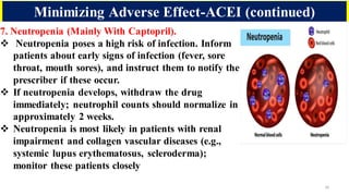 16
7. Neutropenia (Mainly With Captopril).
❖ Neutropenia poses a high risk of infection. Inform
patients about early signs of infection (fever, sore
throat, mouth sores), and instruct them to notify the
prescriber if these occur.
❖ If neutropenia develops, withdraw the drug
immediately; neutrophil counts should normalize in
approximately 2 weeks.
❖ Neutropenia is most likely in patients with renal
impairment and collagen vascular diseases (e.g.,
systemic lupus erythematosus, scleroderma);
monitor these patients closely
Minimizing Adverse Effect-ACEI (continued)
 