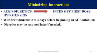 Minimizing-interactions
• ACEI+DIURETICS INTENSIFY FIRST DOSE
HYPOTENSION
• Withdraw diuretics 2 to 3 days before beginning an ACE inhibitor.
• Diuretics may be resumed later if needed.
SAVIN /PHARMACY DEPT/HAI ALMINA HC 17
 