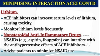 20
Lithium.
❖ ACE inhibitors can increase serum levels of lithium,
causing toxicity.
❖ Monitor lithium levels frequently.
❖ Nonsteroidal Anti-Inflammatory Drugs. ----
NSAIDs (e.g., aspirin, ibuprofen) can interfere with
the antihypertensive effects of ACE inhibitors.
❖ Advise patients to minimize NSAID use.
MINIMISING INTERACTIONACEI CONTD
 